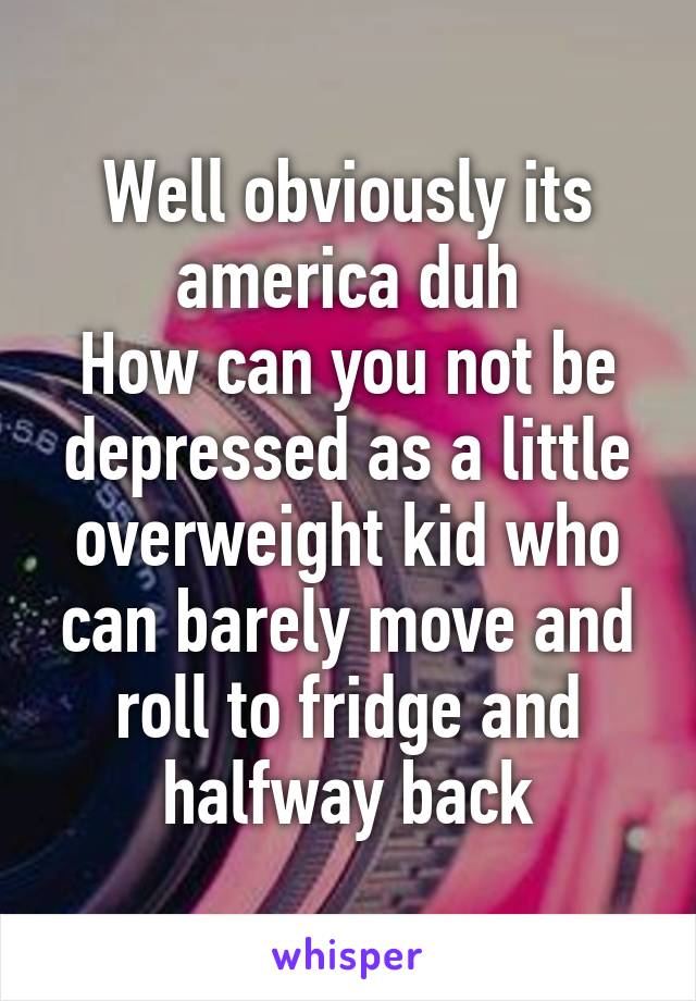 Well obviously its america duh
How can you not be depressed as a little overweight kid who can barely move and roll to fridge and halfway back