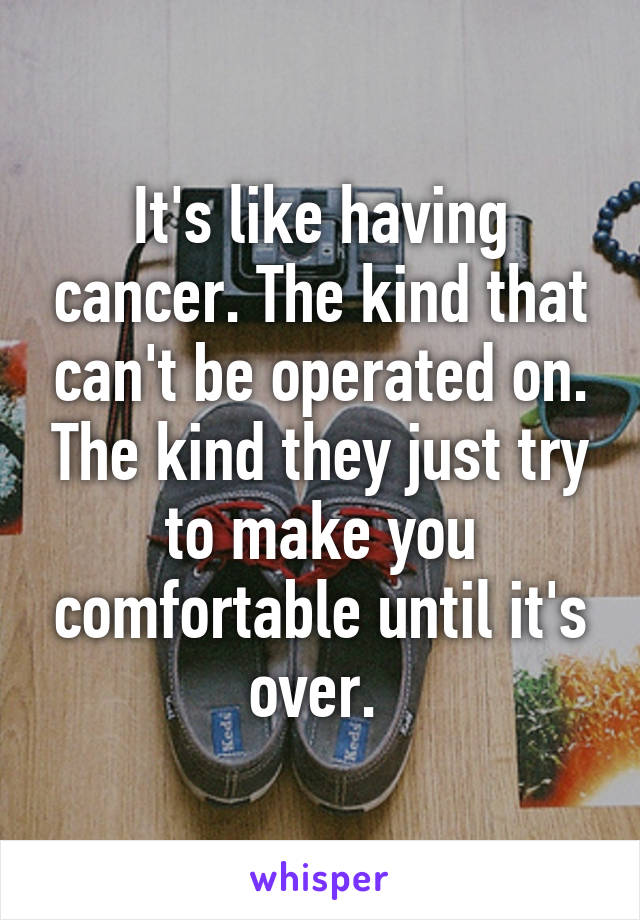 It's like having cancer. The kind that can't be operated on. The kind they just try to make you comfortable until it's over. 