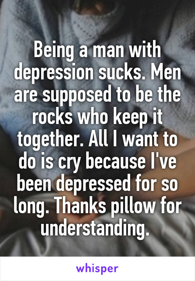 Being a man with depression sucks. Men are supposed to be the rocks who keep it together. All I want to do is cry because I've been depressed for so long. Thanks pillow for understanding. 
