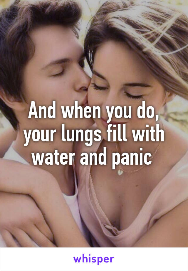 And when you do, your lungs fill with water and panic 