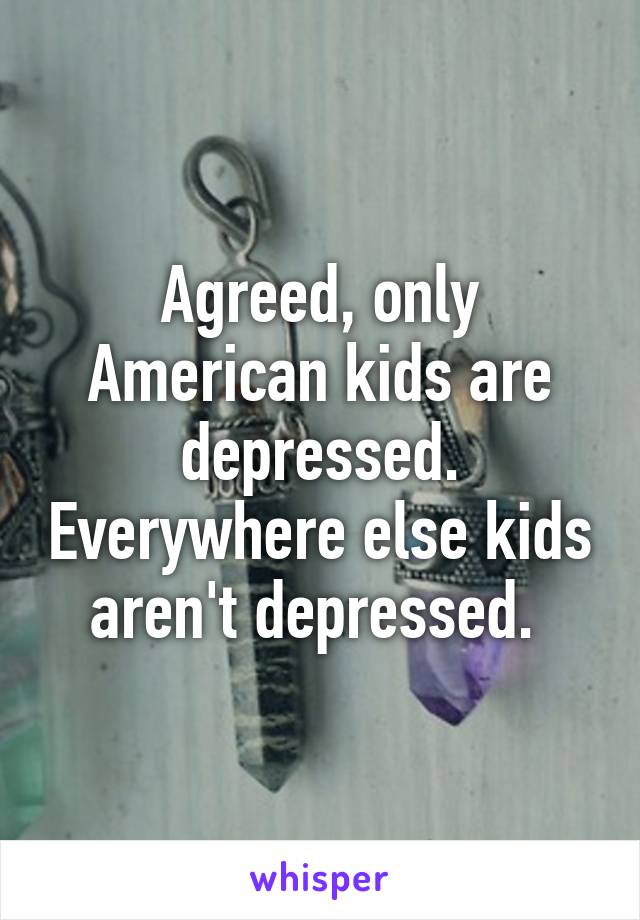 Agreed, only American kids are depressed. Everywhere else kids aren't depressed. 