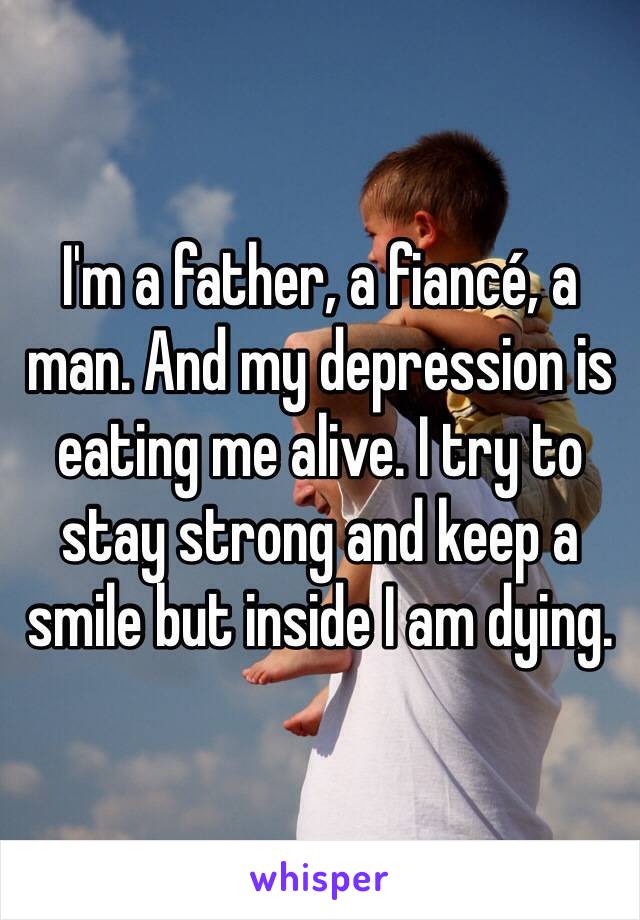 I'm a father, a fiancé, a man. And my depression is eating me alive. I try to stay strong and keep a smile but inside I am dying. 