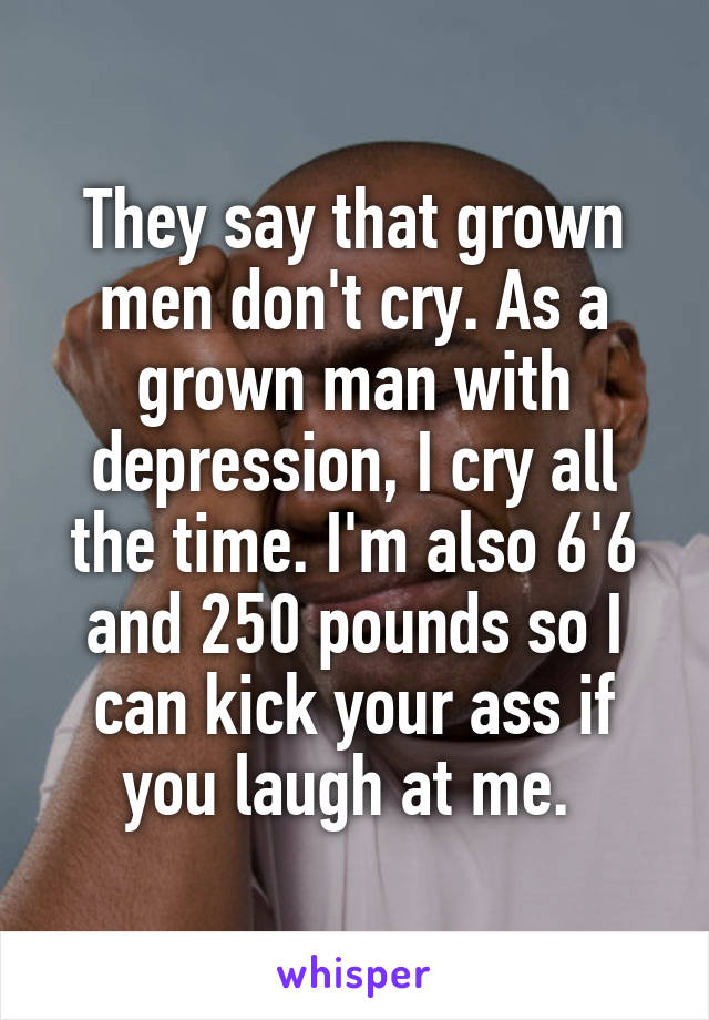 They say that grown men don't cry. As a grown man with depression, I cry all the time. I'm also 6'6 and 250 pounds so I can kick your ass if you laugh at me. 