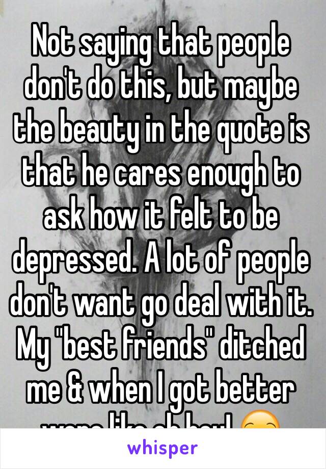 Not saying that people don't do this, but maybe the beauty in the quote is that he cares enough to ask how it felt to be depressed. A lot of people don't want go deal with it. My "best friends" ditched me & when I got better were like oh hey! 😒