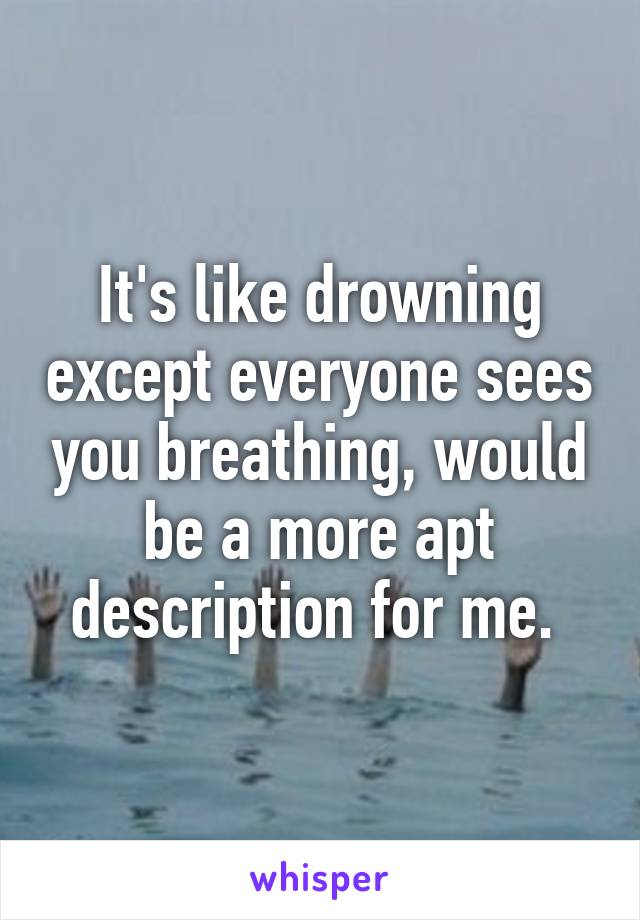 It's like drowning except everyone sees you breathing, would be a more apt description for me. 