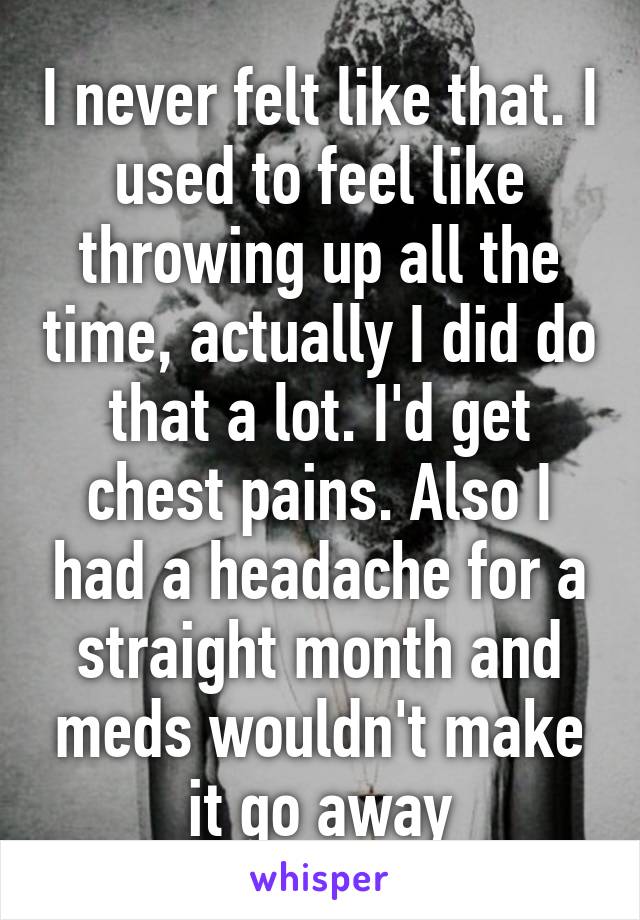 I never felt like that. I used to feel like throwing up all the time, actually I did do that a lot. I'd get chest pains. Also I had a headache for a straight month and meds wouldn't make it go away