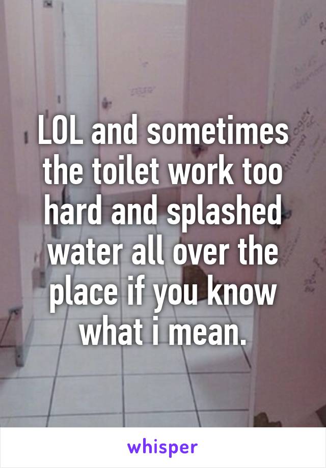 LOL and sometimes the toilet work too hard and splashed water all over the place if you know what i mean.