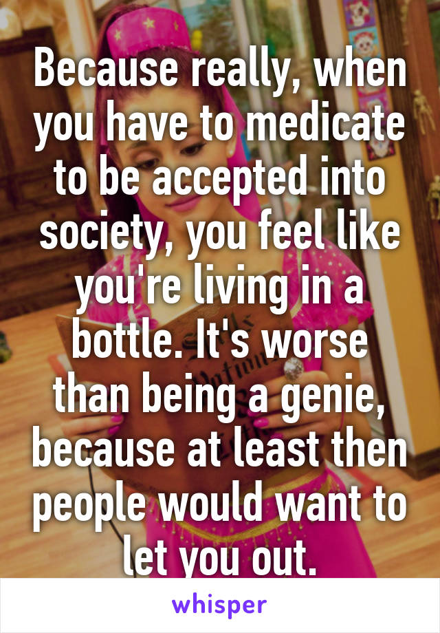 Because really, when you have to medicate to be accepted into society, you feel like you're living in a bottle. It's worse than being a genie, because at least then people would want to let you out.