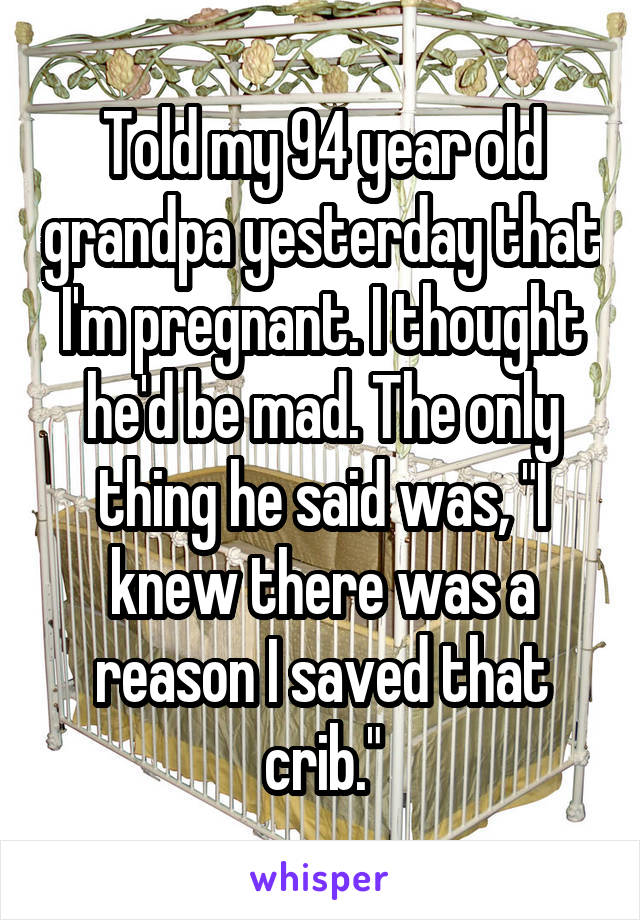 Told my 94 year old grandpa yesterday that I'm pregnant. I thought he'd be mad. The only thing he said was, "I knew there was a reason I saved that crib."