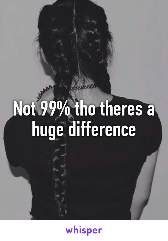 Not 99% tho theres a huge difference