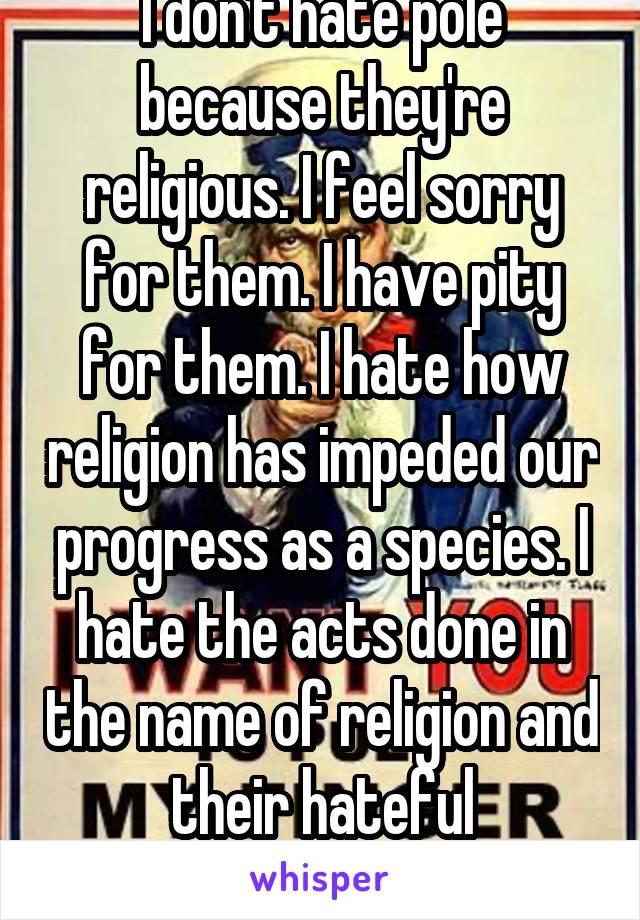 I don't hate pole because they're religious. I feel sorry for them. I have pity for them. I hate how religion has impeded our progress as a species. I hate the acts done in the name of religion and their hateful regressive doctrines.