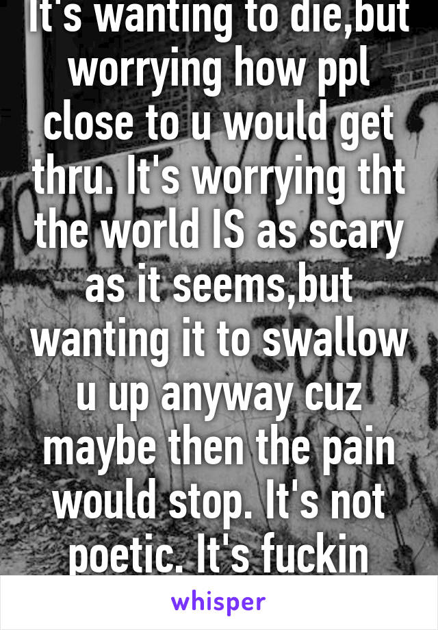 It's wanting to die,but worrying how ppl close to u would get thru. It's worrying tht the world IS as scary as it seems,but wanting it to swallow u up anyway cuz maybe then the pain would stop. It's not poetic. It's fuckin unbearabl