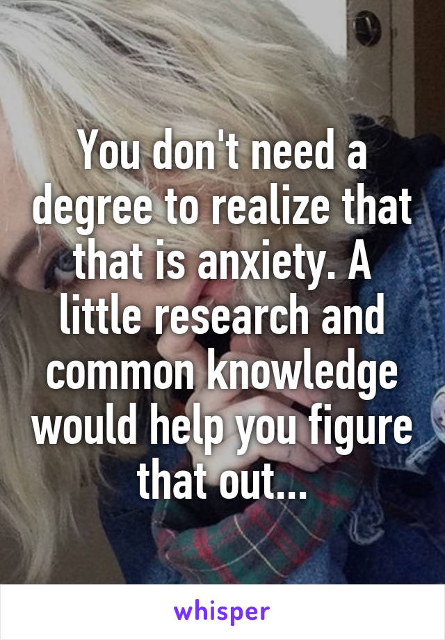 You don't need a degree to realize that that is anxiety. A little research and common knowledge would help you figure that out...