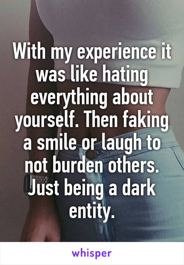 With my experience it was like hating everything about yourself. Then faking a smile or laugh to not burden others. Just being a dark entity.