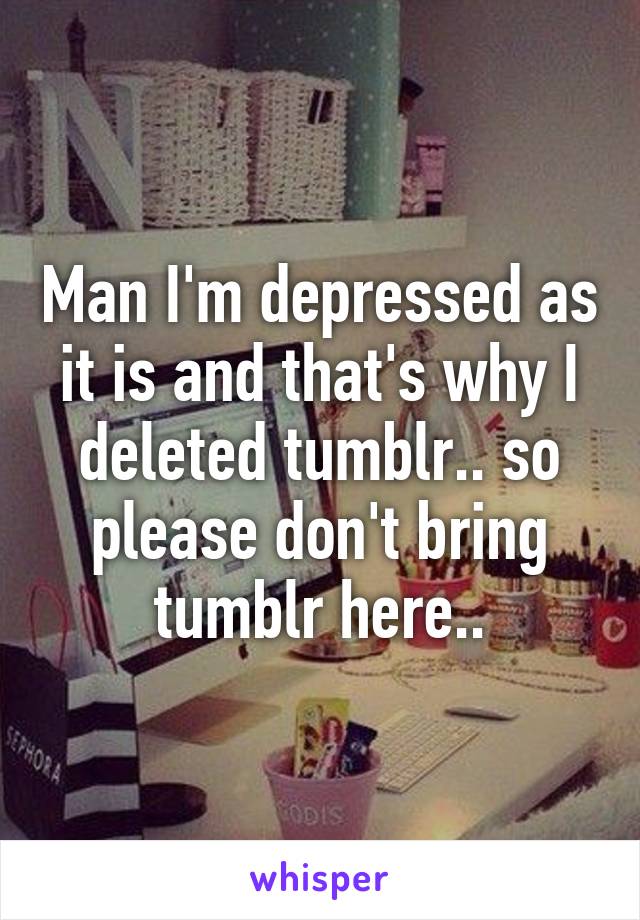 Man I'm depressed as it is and that's why I deleted tumblr.. so please don't bring tumblr here..