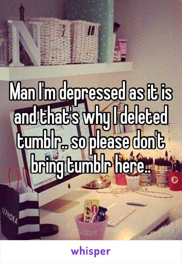 Man I'm depressed as it is and that's why I deleted tumblr.. so please don't bring tumblr here..