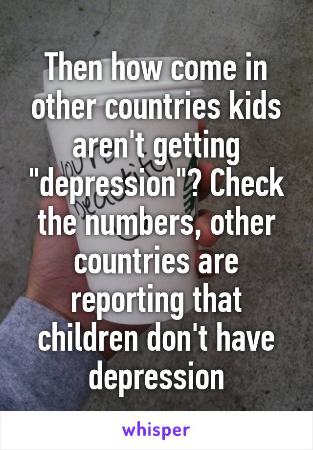 Then how come in other countries kids aren't getting "depression"? Check the numbers, other countries are reporting that children don't have depression