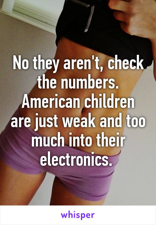 No they aren't, check the numbers. American children are just weak and too much into their electronics. 