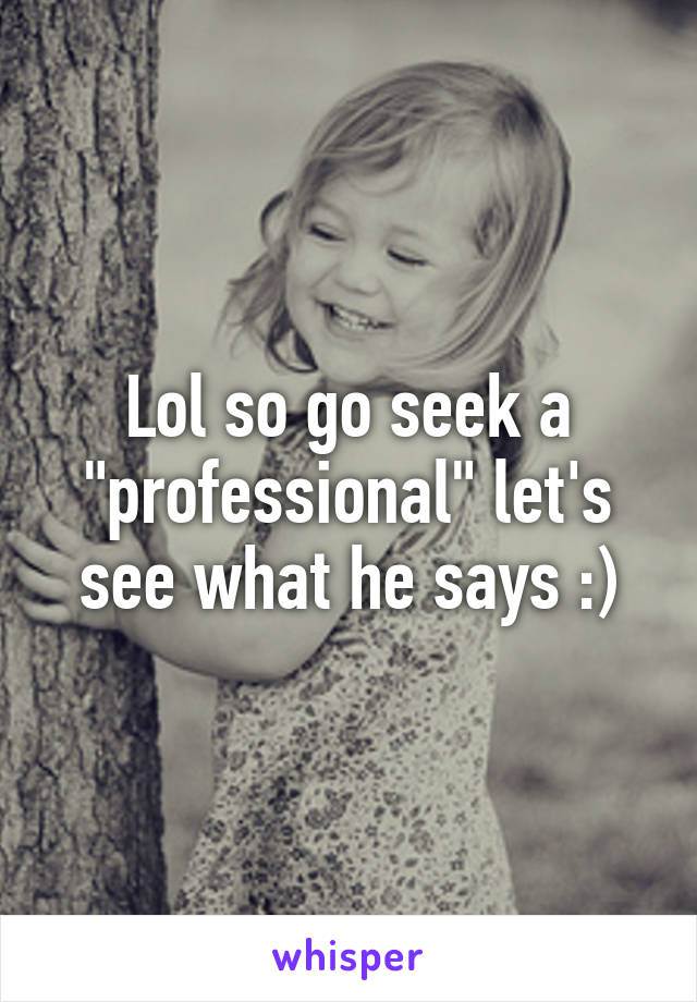 Lol so go seek a "professional" let's see what he says :)