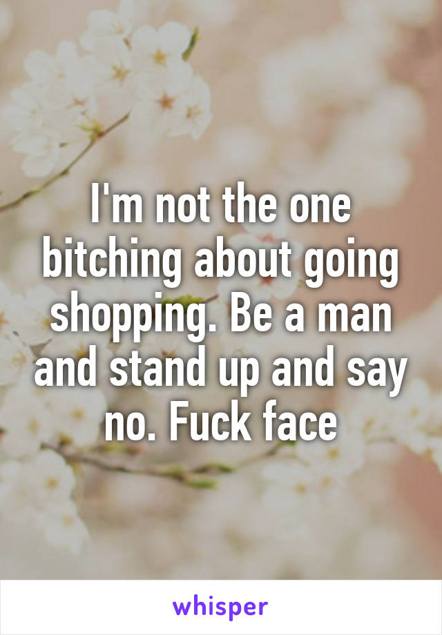 I'm not the one bitching about going shopping. Be a man and stand up and say no. Fuck face