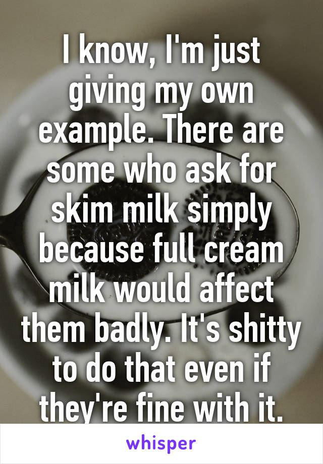 I know, I'm just giving my own example. There are some who ask for skim milk simply because full cream milk would affect them badly. It's shitty to do that even if they're fine with it.