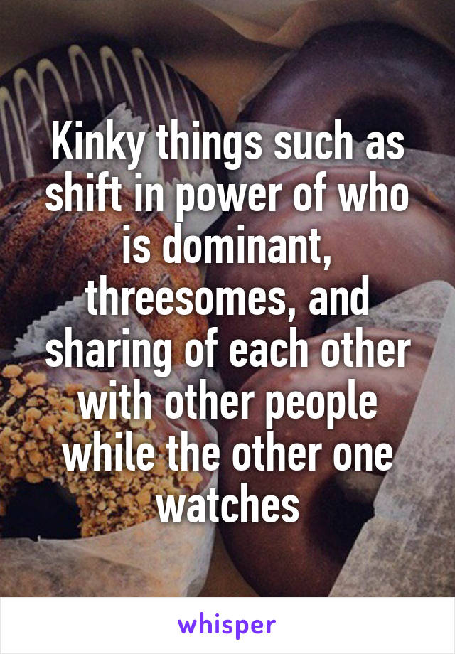 Kinky things such as shift in power of who is dominant, threesomes, and sharing of each other with other people while the other one watches