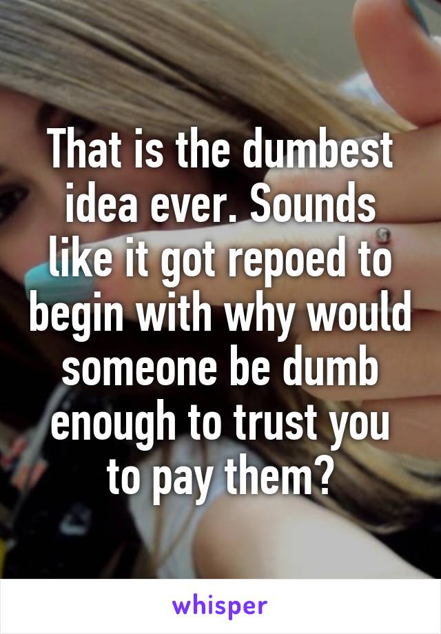 That is the dumbest idea ever. Sounds like it got repoed to begin with why would someone be dumb enough to trust you to pay them?