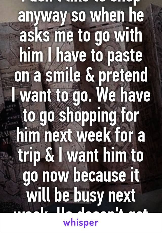 I don't like to shop anyway so when he asks me to go with him I have to paste on a smile & pretend I want to go. We have to go shopping for him next week for a trip & I want him to go now because it will be busy next week. He doesn't get it.