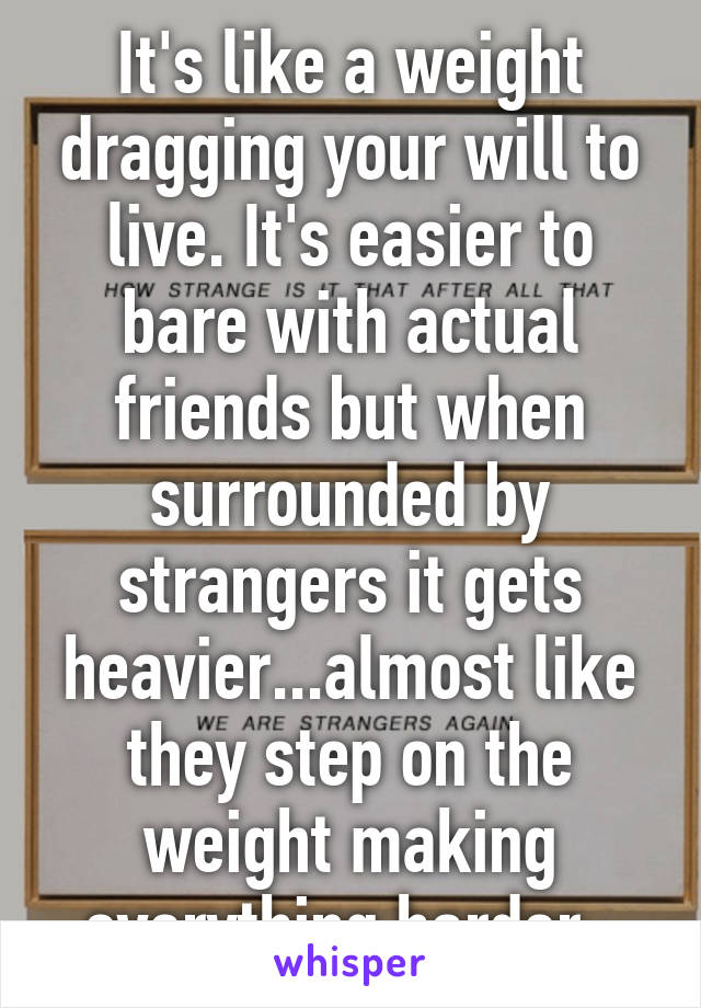 It's like a weight dragging your will to live. It's easier to bare with actual friends but when surrounded by strangers it gets heavier...almost like they step on the weight making everything harder. 