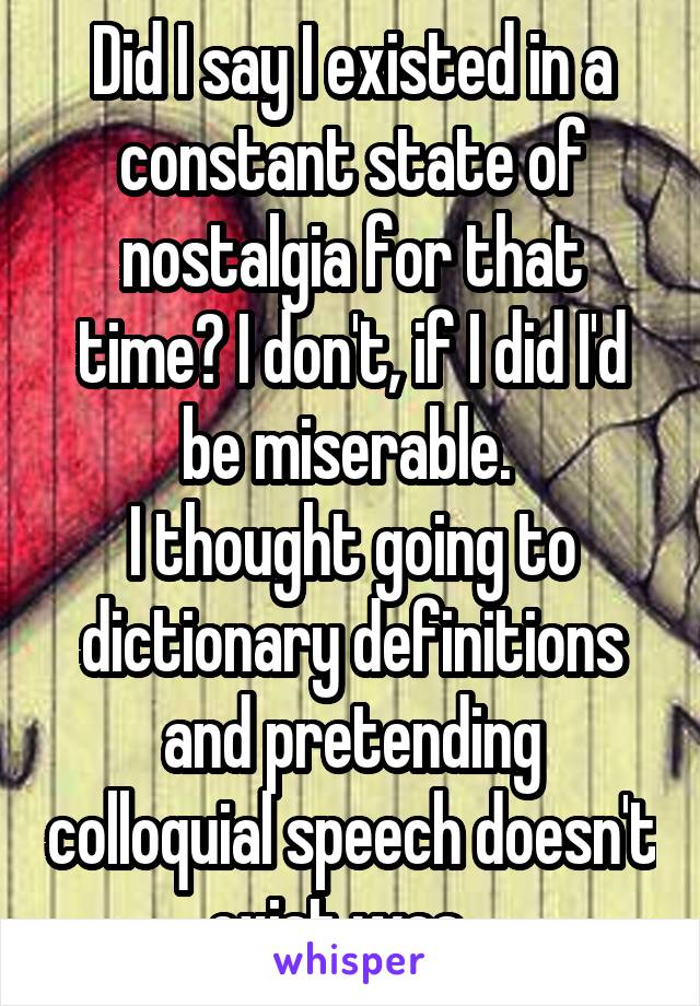 Did I say I existed in a constant state of nostalgia for that time? I don't, if I did I'd be miserable. 
I thought going to dictionary definitions and pretending colloquial speech doesn't exist was...