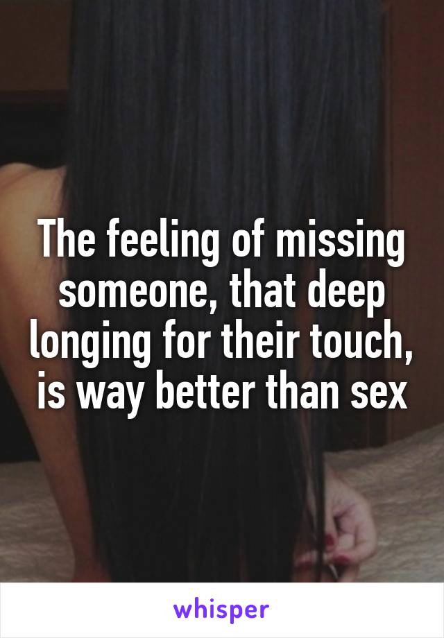 The feeling of missing someone, that deep longing for their touch, is way better than sex