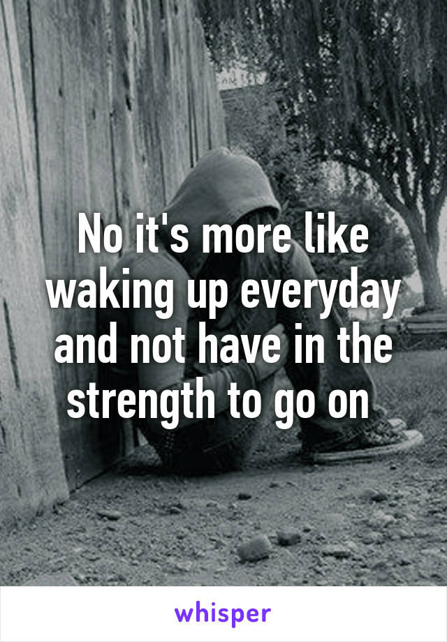 No it's more like waking up everyday and not have in the strength to go on 