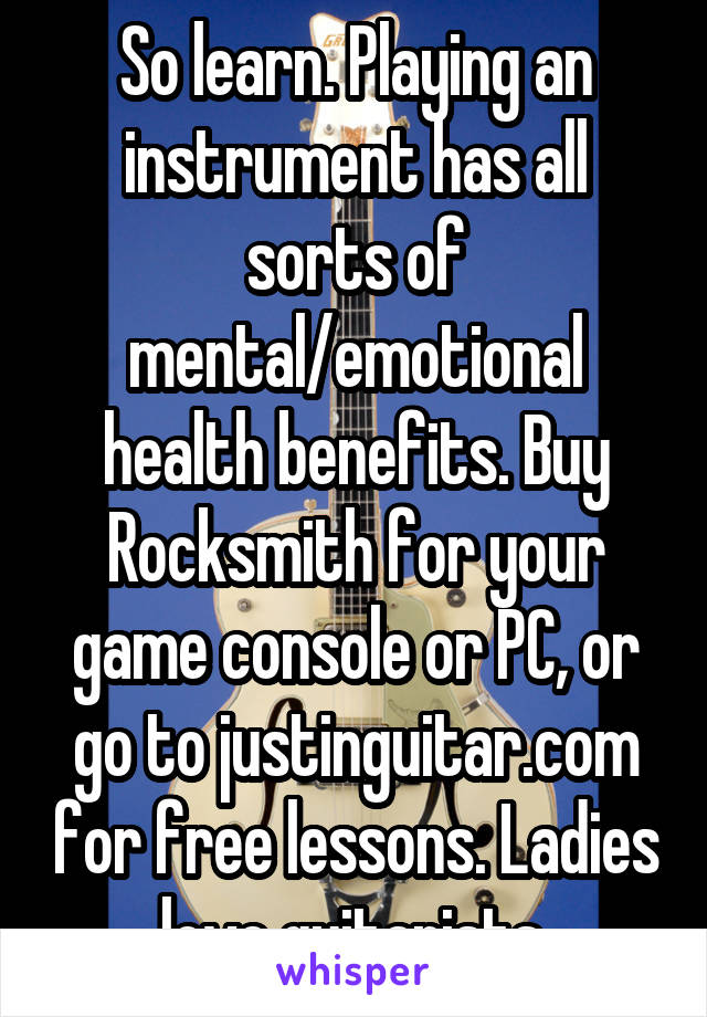So learn. Playing an instrument has all sorts of mental/emotional health benefits. Buy Rocksmith for your game console or PC, or go to justinguitar.com for free lessons. Ladies love guitarists.