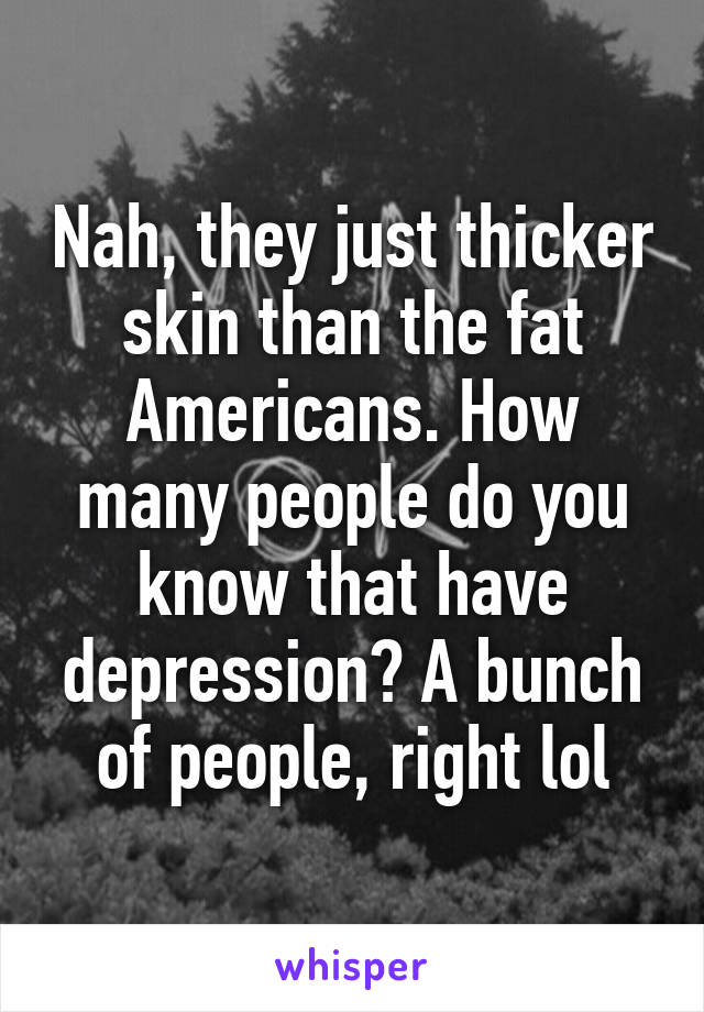 Nah, they just thicker skin than the fat Americans. How many people do you know that have depression? A bunch of people, right lol