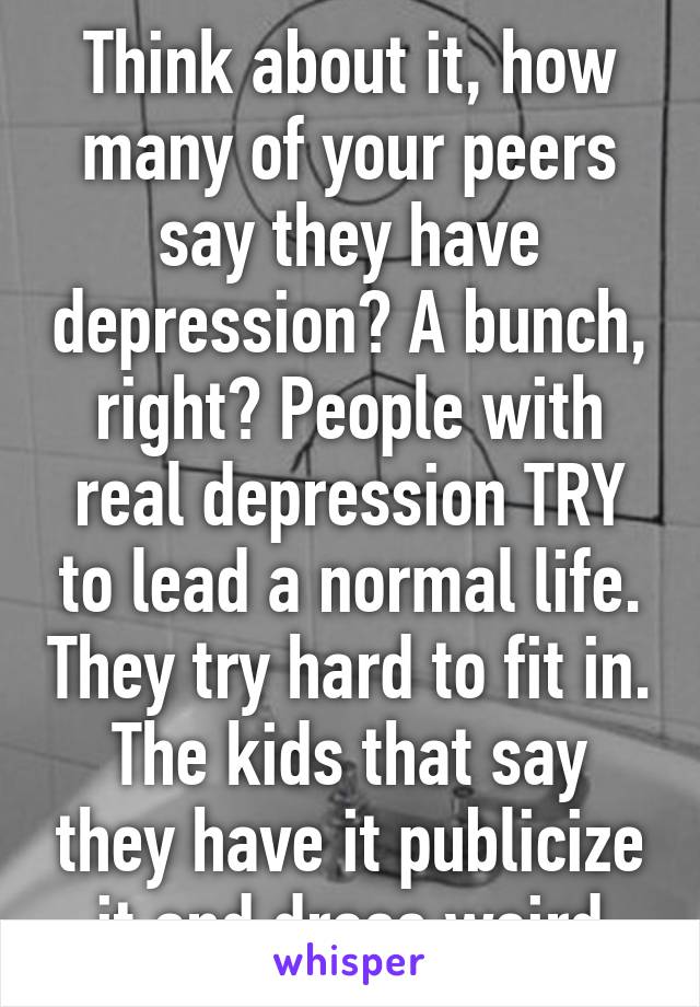 Think about it, how many of your peers say they have depression? A bunch, right? People with real depression TRY to lead a normal life. They try hard to fit in. The kids that say they have it publicize it and dress weird