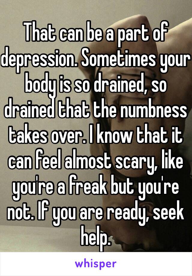 That can be a part of depression. Sometimes your body is so drained, so drained that the numbness takes over. I know that it can feel almost scary, like you're a freak but you're not. If you are ready, seek help.