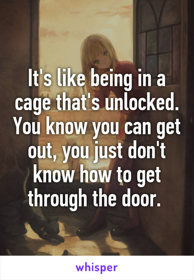 It's like being in a cage that's unlocked. You know you can get out, you just don't know how to get through the door. 