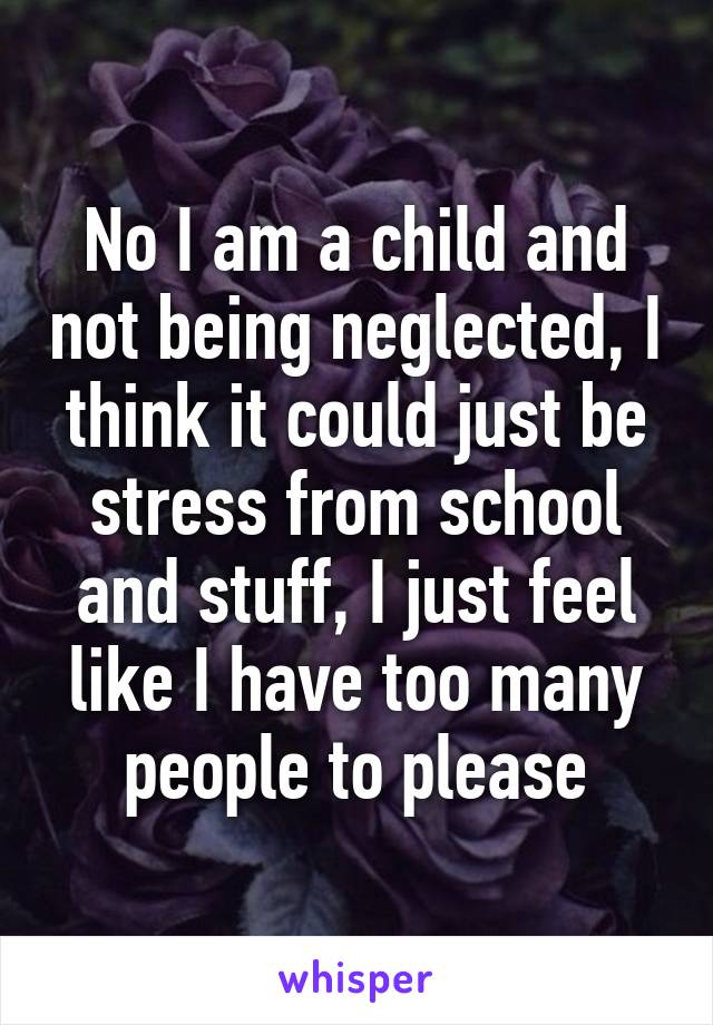 No I am a child and not being neglected, I think it could just be stress from school and stuff, I just feel like I have too many people to please