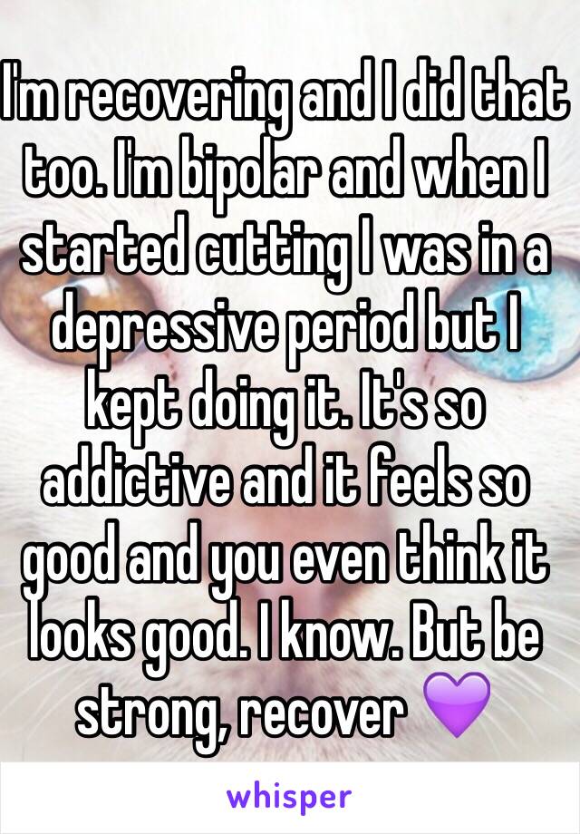 I'm recovering and I did that too. I'm bipolar and when I started cutting I was in a depressive period but I kept doing it. It's so addictive and it feels so good and you even think it looks good. I know. But be strong, recover 💜