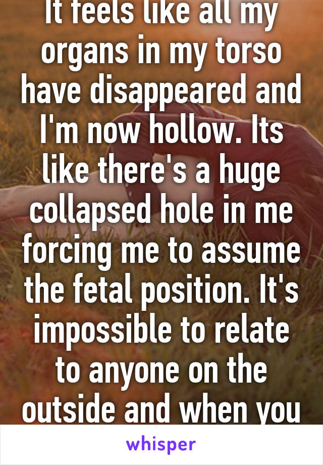 It feels like all my organs in my torso have disappeared and I'm now hollow. Its like there's a huge collapsed hole in me forcing me to assume the fetal position. It's impossible to relate to anyone on the outside and when you try you feel fake.