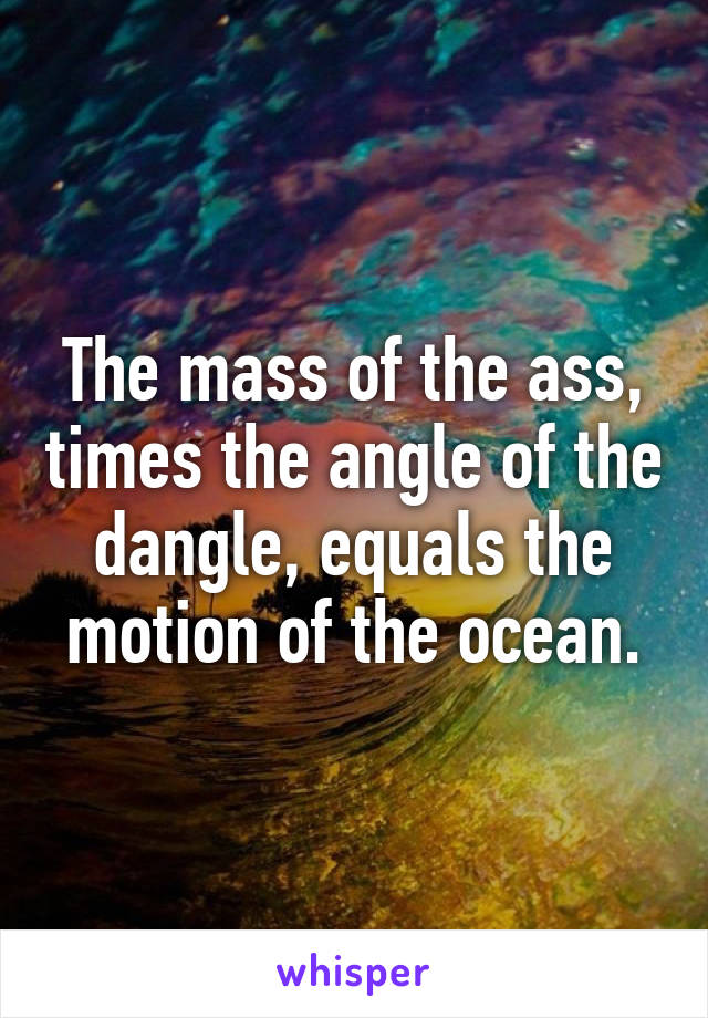 The mass of the ass, times the angle of the dangle, equals the motion of the ocean.