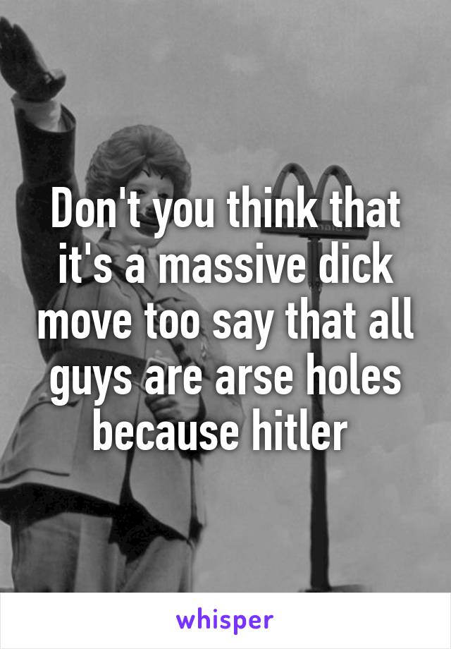 Don't you think that it's a massive dick move too say that all guys are arse holes because hitler 