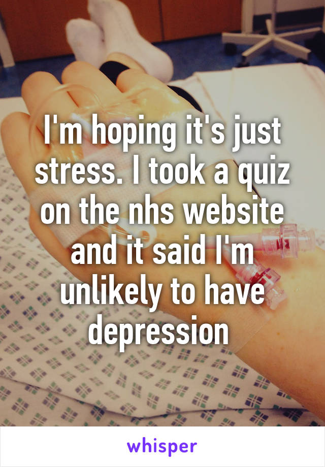 I'm hoping it's just stress. I took a quiz on the nhs website and it said I'm unlikely to have depression 