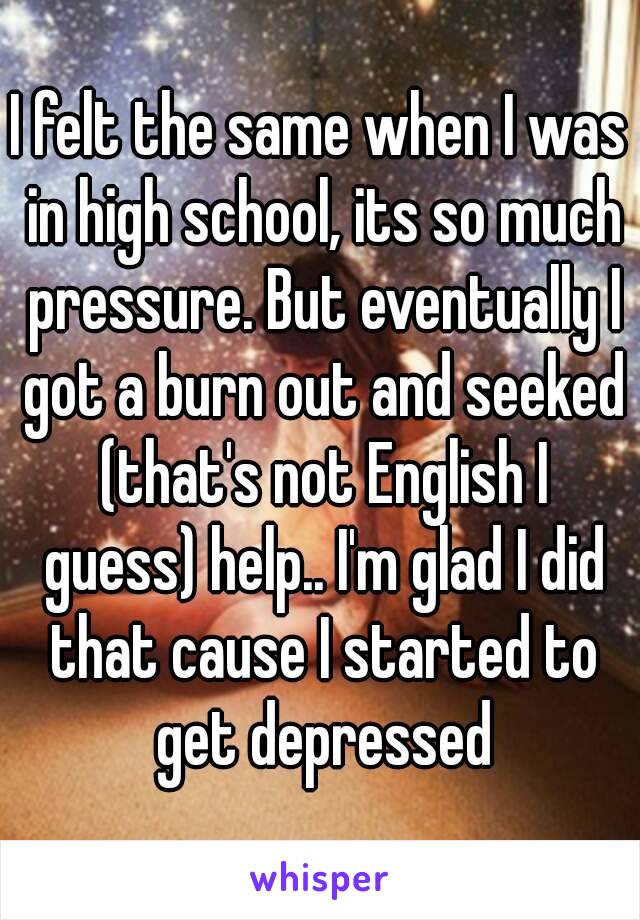 I felt the same when I was in high school, its so much pressure. But eventually I got a burn out and seeked (that's not English I guess) help.. I'm glad I did that cause I started to get depressed