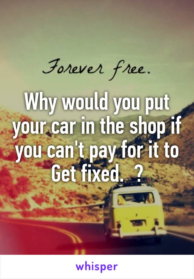 Why would you put your car in the shop if you can't pay for it to
Get fixed.  ?