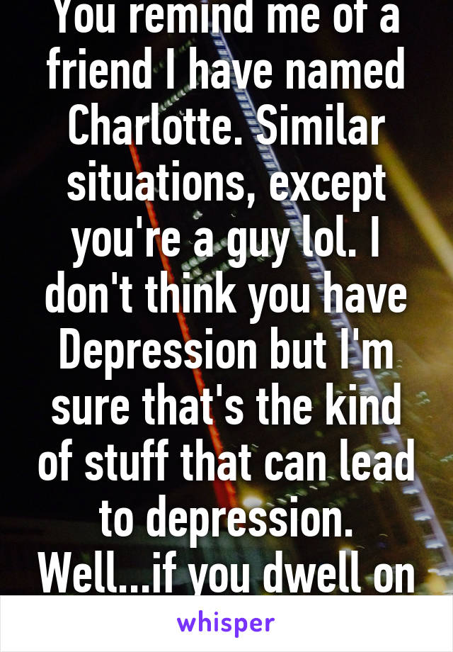 You remind me of a friend I have named Charlotte. Similar situations, except you're a guy lol. I don't think you have Depression but I'm sure that's the kind of stuff that can lead to depression. Well...if you dwell on it anyways. 