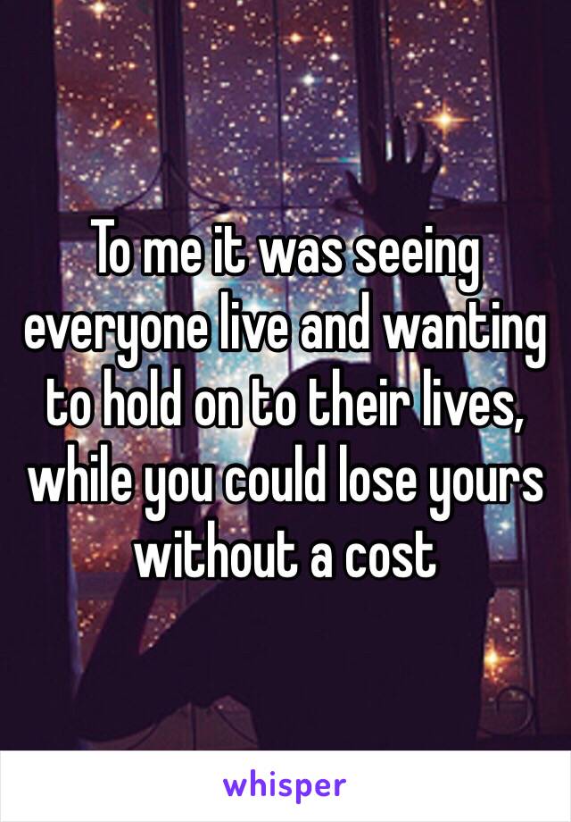 To me it was seeing everyone live and wanting to hold on to their lives, while you could lose yours without a cost