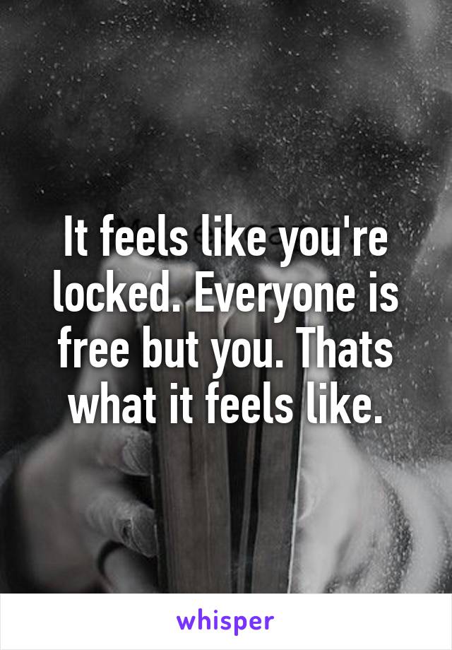 It feels like you're locked. Everyone is free but you. Thats what it feels like.