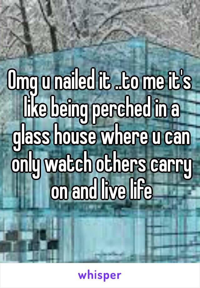 Omg u nailed it ..to me it's like being perched in a glass house where u can only watch others carry on and live life