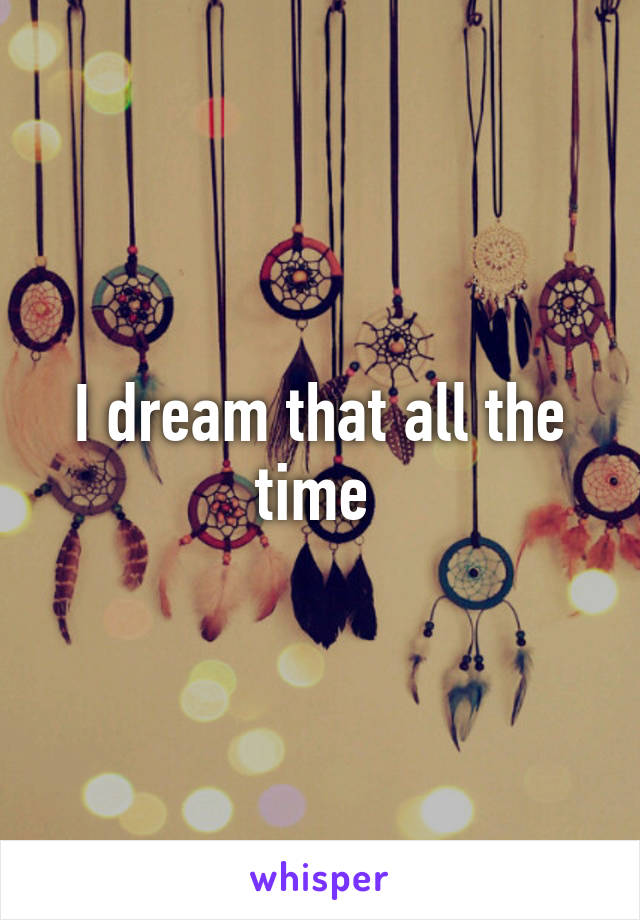 I dream that all the time 